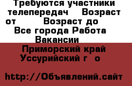 Требуются участники телепередач. › Возраст от ­ 18 › Возраст до ­ 60 - Все города Работа » Вакансии   . Приморский край,Уссурийский г. о. 